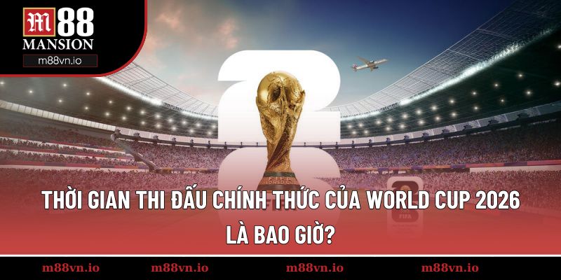 Thời gian thi đấu chính thức của World Cup 2026 là bao giờ?